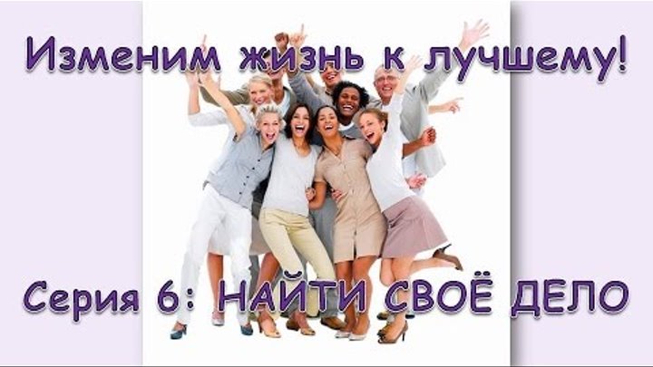 Изменим жизнь к лучшему! Серия 6: НАЙТИ СВОЁ ДЕЛО Изменим жизнь к лучшему! Серия 6: НАЙТИ СВОЁ ДЕЛО